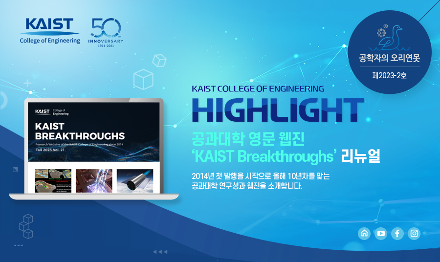 [공학자의 오리연못 제2023-2호]KAIST COLLEGE OF ENGINEERING HIGHLIGHT 공과대학 영문 웹진 KAIST Breakthroughs 리뉴얼, 2014년 첫 발행을 시작으로 올해 10년차를 맞는 공과대학 연구성과 웹진을 소개합니다.